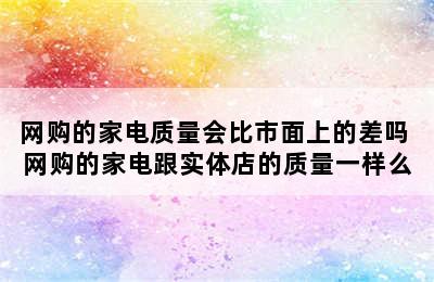 网购的家电质量会比市面上的差吗 网购的家电跟实体店的质量一样么